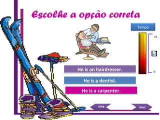 Escolhe a opção correta
Try Again
Great Job!
He is a carpenter.He is a carpenter.
He is a dentist.He is a dentist.
NextNext
BackBack
Try AgainHe is an hairdresser.He is an hairdresser.
15 Seconds
Tempo
15
0
 