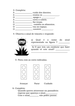 3- Completa:
A _________________ cuida dos doentes.
A _________________ ensina os ________________.
O _________________ apaga o _____________.
A _________________ corta o cabelo.
A _________________ faz roupa.
O _________________ cozinha os alimentos.
O ________________ voa no espaço.
O _________________ constrói ___________.
4- Observa o sinal de trânsito e responde:
5- Pinta com as cores indicadas.
Avançar Parar Cuidado
6- Completa:
Quando queres atravessar na passadeira
esperas que apareça o sinal____________
Com o sinal_________ não podes passar.
a) Qual é o nome do sinal
representado na figura ? ___________
____________________________________
b) O que tem um condutor que fazer
quando vê este sinal? ______________
____________________________________
 