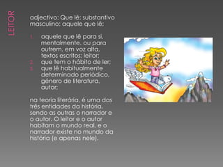 adjectivo: Que lê; substantivo
masculino: aquele que lê;

1.   aquele que lê para si,
     mentalmente, ou para
     outrem, em voz alta,
     textos escritos; leitor;
2.   que tem o hábito de ler;
3.   que lê habitualmente
     determinado periódico,
     género de literatura,
     autor;

na teoria literária, é uma das
três entidades da história,
sendo as outras o narrador e
o autor. O leitor e o autor
habitam o mundo real, e o
narrador existe no mundo da
história (e apenas nele).
 