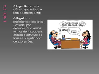 A linguística é uma
ciência que estuda a
linguagem em geral.

O linguista –
profissional desta área
– estuda, por
exemplo, as diversas
formas de linguagem,
analisa a estrutura de
frases e o significado
de expressões.
 