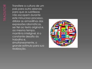 Transfere a cultura de um
país para outro zelando
para que as subtilezas
não escapem durante
este minucioso processo,
driblar as armadilhas das
expressões idiomáticas,
ser fiel ao texto original e,
ao mesmo tempo,
mantê-lo inteligível, é o
constante desafio do
trabalho e,
simultaneamente, o
grande estímulo para sua
realização.
 