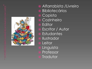  Alfarrabista /Livreiro
 Bibliotecários
 Copista
 Cozinheiro
 Editor
 Escritor / Autor
 Estudantes
 Ilustrador
 Leitor
 Linguista
 Professor
 Tradutor
 