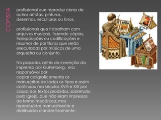 profissional que reproduz obras de
outros artistas, pinturas,
desenhos, esculturas ou livros.

profissionais que trabalham com
arquivos musicais, fazendo cópias,
transposições ou codificações e
resumos de partituras que serão
executadas por músicos de uma
orquestra ou conjunto.

No passado, antes da invenção da
imprensa por Gutenberg, era
responsável por
copiar caligraficamente os
manuscritos de todos os tipos e assim
continuou nos séculos XVIII e XIX por
causa dos textos proibidos, sobretudo
pela Igreja, que não eram impressos
de forma mecânica, mas
reproduzidos manualmente e
distribuídos clandestinamente.
 