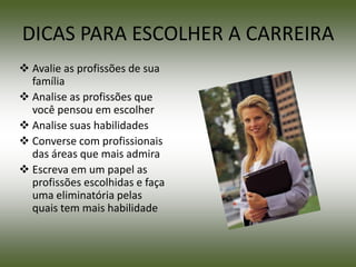 DICAS PARA ESCOLHER A CARREIRA
 Avalie as profissões de sua
  família
 Analise as profissões que
  você pensou em escolher
 Analise suas habilidades
 Converse com profissionais
  das áreas que mais admira
 Escreva em um papel as
  profissões escolhidas e faça
  uma eliminatória pelas
  quais tem mais habilidade
 