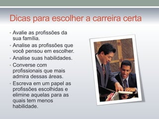 Dicas para escolher a carreira certa
• Avalie as profissões da
sua família.
• Analise as profissões que
você pensou em escolher.
• Analise suas habilidades.
• Converse com
profissionais que mais
admira dessas áreas.
• Escreva em um papel as
profissões escolhidas e
elimine aquelas para as
quais tem menos
habilidade.
 
