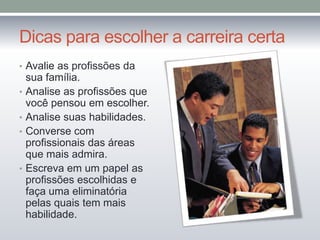 Dicas para escolher a carreira certa
• Avalie as profissões da
•
•
•

•

sua família.
Analise as profissões que
você pensou em escolher.
Analise suas habilidades.
Converse com
profissionais das áreas
que mais admira.
Escreva em um papel as
profissões escolhidas e
faça uma eliminatória
pelas quais tem mais
habilidade.

 