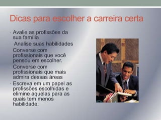 Dicas para escolher a carreira certa
• Avalie as profissões da
•
•

•

•

sua família
Analise suas habilidades
Converse com
profissionais que você
pensou em escolher.
Converse com
profissionais que mais
admira dessas áreas
Escreva em um papel as
profissões escolhidas e
elimine aquelas para as
quais tem menos
habilidade.

 