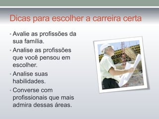 Dicas para escolher a carreira certa 
• Avalie as profissões da 
sua família. 
• Analise as profissões 
que você pensou em 
escolher. 
• Analise suas 
habilidades. 
• Converse com 
profissionais que mais 
admira dessas áreas. 
 