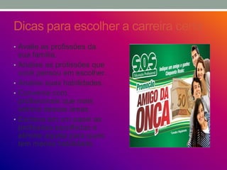 Dicas para escolher a carreira certa
• Avalie as profissões da
sua família.
• Analise as profissões que
você pensou em escolher.
• Analise suas habilidades.
• Converse com
profissionais que mais
admira dessas áreas
• Escreva em um papel as
profissões escolhidas e
elimine aquela para quais
tem menos habilidade.
 