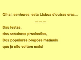 Olhai, senhores, esta Lisboa d'outras eras...
... ... ...
Das festas,
das seculares procissões,
Dos populares pregões matinais
que já não voltam mais!
 