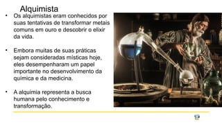 Alquimista
• Os alquimistas eram conhecidos por
suas tentativas de transformar metais
comuns em ouro e descobrir o elixir
da vida.
• Embora muitas de suas práticas
sejam consideradas místicas hoje,
eles desempenharam um papel
importante no desenvolvimento da
química e da medicina.
• A alquimia representa a busca
humana pelo conhecimento e
transformação.
 