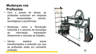 Mudanças nas
Profissões
• Com o passar do tempo, as
profissões evoluíram em resposta
às necessidades sociais,
tecnológicas e econômicas.
• Mudanças como a Revolução
Industrial e o advento da tecnologia
da informação impactaram
diretamente o mercado de trabalho.
• Vamos explorar essas
transformações e entender por que
as profissões estão em constante
evolução.
 
