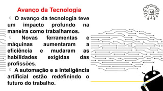 Avanço da Tecnologia
 O avanço da tecnologia teve
um impacto profundo na
maneira como trabalhamos.
 Novas ferramentas e
máquinas aumentaram a
eficiência e mudaram as
habilidades exigidas das
profissões.
 A automação e a inteligência
artificial estão redefinindo o
futuro do trabalho.
 
