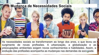 Mudança de Necessidades Sociais
As necessidades sociais se transformaram ao longo dos anos, o que levou ao
surgimento de novas profissões. A urbanização, a globalização e as
preocupações ambientais exigem novos conhecimentos e habilidades. Assim, a
evolução das profissões acompanha as mudanças nas demandas da sociedade.
 