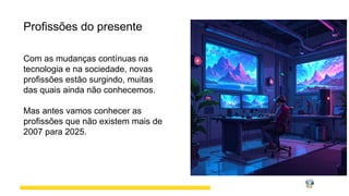 Profissões do presente
Com as mudanças contínuas na
tecnologia e na sociedade, novas
profissões estão surgindo, muitas
das quais ainda não conhecemos.
Mas antes vamos conhecer as
profissões que não existem mais de
2007 para 2025.
 