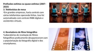 Profissões extintas ou quase extintas (2007–
2025)
3. Telefonistas de mesa
•Em grandes empresas, havia centrais com
várias telefonistas operando linhas. Isso foi
automatizado com centrais PABX digitais e
assistentes virtuais.
4. Reveladores de filme fotográfico
•Laboratórios de revelação de filmes
fotográficos praticamente desapareceram com
a popularização da fotografia digital e dos
smartphones.
 