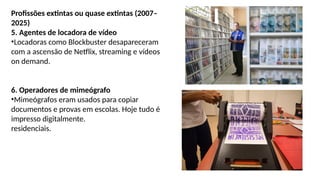 Profissões extintas ou quase extintas (2007–
2025)
5. Agentes de locadora de vídeo
•Locadoras como Blockbuster desapareceram
com a ascensão de Netflix, streaming e vídeos
on demand.
6. Operadores de mimeógrafo
•Mimeógrafos eram usados para copiar
documentos e provas em escolas. Hoje tudo é
impresso digitalmente.
residenciais.
 