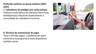 Profissões extintas ou quase extintas (2007–
2025)
7. Cobradores de pedágio (em vários países)
•Sistemas automáticos de cobrança (Sem Parar,
AutoExpresso) reduziram drasticamente a
necessidade de cobradores humanos.
8. Técnicos de manutenção de pager
•Com o fim dos pagers, a profissão de quem
consertava ou programava esses dispositivos
também sumiu.
 