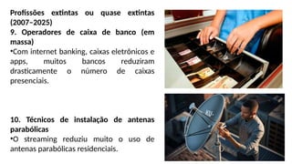 Profissões extintas ou quase extintas
(2007–2025)
9. Operadores de caixa de banco (em
massa)
•Com internet banking, caixas eletrônicos e
apps, muitos bancos reduziram
drasticamente o número de caixas
presenciais.
10. Técnicos de instalação de antenas
parabólicas
•O streaming reduziu muito o uso de
antenas parabólicas residenciais.
 