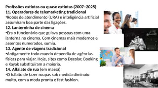 Profissões extintas ou quase extintas (2007–2025)
11. Operadores de telemarketing tradicional
•Robôs de atendimento (URA) e inteligência artificial
assumiram boa parte das ligações.
12. Lanterninha de cinema
•Era o funcionário que guiava pessoas com uma
lanterna no cinema. Com cinemas mais modernos e
assentos numerados, sumiu.
13. Agente de viagens tradicional
•Antigamente todo mundo dependia de agências
físicas para viajar. Hoje, sites como Decolar, Booking
e Kayak substituíram a maioria.
14. Alfaiate de rua (em massa)
•O hábito de fazer roupas sob medida diminuiu
muito, com a moda pronta e fast fashion.
 