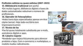 Profissões extintas ou quase extintas (2007–2025)
15. Bibliotecário tradicional (em parte)
•Em muitos lugares, bibliotecas digitais e bases de
dados automatizadas reduziram o número de
profissionais.
16. Operador de fotocopiadora
•Antes havia lojas especializadas apenas em tirar
cópias (xerox). Hoje todo escritório tem
impressora/scanner.
17. Técnico de fax
•Fax foi quase totalmente substituído por e-mails,
assinaturas digitais e apps.
18. Caixeiro viajante
•Vendedor que viajava fisicamente para oferecer
produtos a lojas. Com e-commerce e marketplace, o
modelo mudou radicalmente.
 