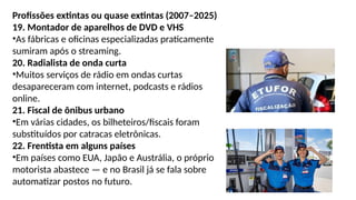 Profissões extintas ou quase extintas (2007–2025)
19. Montador de aparelhos de DVD e VHS
•As fábricas e oficinas especializadas praticamente
sumiram após o streaming.
20. Radialista de onda curta
•Muitos serviços de rádio em ondas curtas
desapareceram com internet, podcasts e rádios
online.
21. Fiscal de ônibus urbano
•Em várias cidades, os bilheteiros/fiscais foram
substituídos por catracas eletrônicas.
22. Frentista em alguns países
•Em países como EUA, Japão e Austrália, o próprio
motorista abastece — e no Brasil já se fala sobre
automatizar postos no futuro.
 
