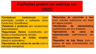 Profissões podem ser extintas em
(2025)
•Contadores tradicionais (com
automação contábil e softwares como
Conta Azul, QuickBooks)
•Zeladores e porteiros (em condomínios
automatizados)
•Seguranças físicos (substituídos por
drones e monitoramento remoto)
•Recepcionistas de hotéis simples
(check-in automático)
•Operadores de usinas de carvão (com a
transição energética)
•Motoristas de caminhão e táxi
(com veículos autônomos em teste
em alguns países)
•Atendentes de telemarketing
(substituídos por IA e chatbots)
•Operadores de caixa de
supermercado (self-checkout em
alta)
•Repositor de loja física (com o
avanço de lojas automatizadas tipo
Amazon Go
 