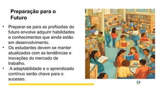 Preparação para o
Futuro
• Preparar-se para as profissões do
futuro envolve adquirir habilidades
e conhecimentos que ainda estão
em desenvolvimento.
• Os estudantes devem se manter
atualizados com as tendências e
inovações do mercado de
trabalho.
• A adaptabilidade e o aprendizado
contínuo serão chave para o
sucesso.
 