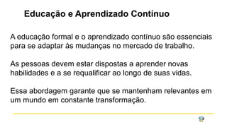Educação e Aprendizado Contínuo
A educação formal e o aprendizado contínuo são essenciais
para se adaptar às mudanças no mercado de trabalho.
As pessoas devem estar dispostas a aprender novas
habilidades e a se requalificar ao longo de suas vidas.
Essa abordagem garante que se mantenham relevantes em
um mundo em constante transformação.
 
