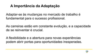 A Importância da Adaptação
Adaptar-se às mudanças no mercado de trabalho é
fundamental para o sucesso profissional.
As carreiras estão em constante evolução, e a capacidade
de se reinventar é crucial.
A flexibilidade e a abertura para novas experiências
podem abrir portas para oportunidades inesperadas.
 