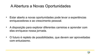 A Abertura a Novas Oportunidades
• Estar aberto a novas oportunidades pode levar a experiências
enriquecedoras e ao crescimento pessoal.
• A disposição para explorar diferentes carreiras e aprender com
elas enriquece nossa jornada.
• O futuro é repleto de possibilidades, que devem ser aproveitadas
com entusiasmo.
 