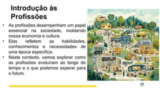Introdução às
Profissões
• As profissões desempenham um papel
essencial na sociedade, moldando
nossa economia e cultura.
• Elas refletem as habilidades,
conhecimentos e necessidades de
uma época específica.
• Neste contexto, vamos explorar como
as profissões evoluíram ao longo do
tempo e o que podemos esperar para
o futuro.
 
