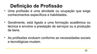Definição de Profissão
• Uma profissão é uma atividade ou ocupação que exige
conhecimentos específicos e habilidades.
• Geralmente, está ligada a uma formação acadêmica ou
técnica e envolve a prestação de serviços ou a produção
de bens.
• As profissões evoluem conforme as necessidades sociais
e tecnológicas mudam.
 