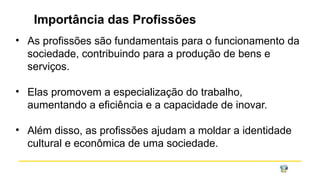 Importância das Profissões
• As profissões são fundamentais para o funcionamento da
sociedade, contribuindo para a produção de bens e
serviços.
• Elas promovem a especialização do trabalho,
aumentando a eficiência e a capacidade de inovar.
• Além disso, as profissões ajudam a moldar a identidade
cultural e econômica de uma sociedade.
 