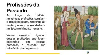 Profissões do
Passado
Ao longo da história,
numerosas profissões surgiram
e desapareceram, refletindo as
mudanças nas necessidades e
no desenvolvimento humano.
Vamos examinar algumas
dessas profissões que foram
essenciais em épocas
passadas e entender sua
relevância para o presente.
 