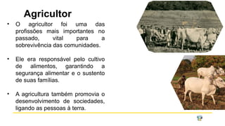 Agricultor
• O agricultor foi uma das
profissões mais importantes no
passado, vital para a
sobrevivência das comunidades.
• Ele era responsável pelo cultivo
de alimentos, garantindo a
segurança alimentar e o sustento
de suas famílias.
• A agricultura também promovia o
desenvolvimento de sociedades,
ligando as pessoas à terra.
 
