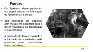 Ferreiro
• Os ferreiros desempenhavam
um papel crucial na fabricação
de ferramentas e armas.
• Sua habilidade em trabalhar
com metais era essencial para o
desenvolvimento de tecnologias
e infraestrutura.
• A profissão de ferreiro simboliza
a transição de sociedades mais
primitivas para comunidades
mais complexas.
 