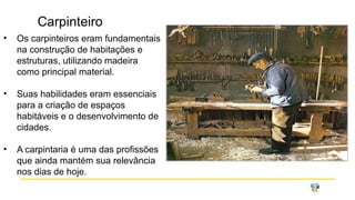 Carpinteiro
• Os carpinteiros eram fundamentais
na construção de habitações e
estruturas, utilizando madeira
como principal material.
• Suas habilidades eram essenciais
para a criação de espaços
habitáveis e o desenvolvimento de
cidades.
• A carpintaria é uma das profissões
que ainda mantém sua relevância
nos dias de hoje.
 