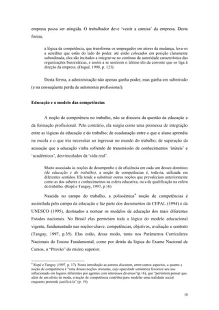 10
empresa possa ser atingida. O trabalhador deve „vestir a camisa‟ da empresa. Desta
forma,
a lógica da competência, que transforma os empregados em atores da mudança, leva-os
a acreditar que estão do lado do poder: até então colocados em posição claramente
subordinada, eles são incitados a integrar-se no contínuo de autoridade característica das
organizações burocráticas, e assim a se sentirem o último elo da corrente que os liga à
direção da empresa. (Dugué, 1998, p. 123)
Desta forma, a administração não apenas ganha poder, mas ganha em submissão
(e na conseqüente perda de autonomia profissional).
Educação e o modelo das competências
A noção de competência no trabalho, não se dissocia da questão da educação e
da formação profissional. Pelo contrário, ela surgiu como uma promessa de integração
entre as lógicas da educação e do trabalho; de coadunação entre o que o aluno aprendia
na escola e o que iria necessitar ao ingressar no mundo do trabalho; de superação da
acusação que a educação vinha sofrendo de transmissão de conhecimentos „inúteis‟ e
„acadêmicos‟, desvinculados da „vida real‟.
Muito associada às noções de desempenho e de eficiência em cada um desses domínios
(da educação e do trabalho), a noção de competências é, todavia, utilizada em
diferentes sentidos. Ela tende a substituir outras noções que prevaleciam anteriormente
como as dos saberes e conhecimentos na esfera educativa, ou a de qualificação na esfera
do trabalho. (Ropé e Tanguy, 1997, p.16)
Nascida no campo do trabalho, a polissêmica4
noção de competências é
assimilada pelo campo da educação e faz parte dos documentos da CEPAL (1994) e da
UNESCO (1995), destinados a nortear os modelos de educação dos mais diferentes
Estados nacionais. No Brasil elas permeiam toda a lógica do modelo educacional
vigente, fundamentado nas noções-chave: competências, objetivos, avaliação e contrato
(Tanguy, 1997, p.35). Elas estão, desse modo, tanto nos Parâmetros Curriculares
Nacionais do Ensino Fundamental, como por detrás da lógica do Exame Nacional de
Cursos, o “Provão” do ensino superior.
4
Ropé e Tanguy (1997, p. 17). Nesta introdução as autoras discutem, entre outros aspectos, o quanto a
noção de competência é “uma dessas noções cruzadas, cuja opacidade semântica favorece seu uso
inflacionado em lugares diferentes por agentes com interesses diversos”(p.16), que “permitem pensar que,
além de um efeito de moda, a noção de competência contribui para modelar uma realidade social
enquanto pretende justificá-la” (p. 19).
 