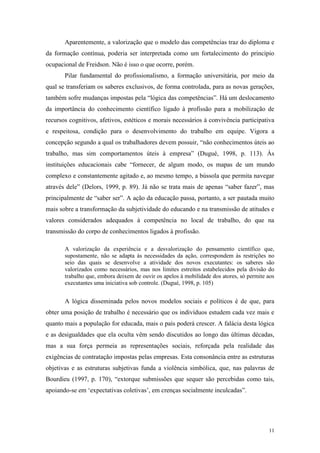 11
Aparentemente, a valorização que o modelo das competências traz do diploma e
da formação contínua, poderia ser interpretada como um fortalecimento do princípio
ocupacional de Freidson. Não é isso o que ocorre, porém.
Pilar fundamental do profissionalismo, a formação universitária, por meio da
qual se transferiam os saberes exclusivos, de forma controlada, para as novas gerações,
também sofre mudanças impostas pela “lógica das competências”. Há um deslocamento
da importância do conhecimento científico ligado à profissão para a mobilização de
recursos cognitivos, afetivos, estéticos e morais necessários à convivência participativa
e respeitosa, condição para o desenvolvimento do trabalho em equipe. Vigora a
concepção segundo a qual os trabalhadores devem possuir, “não conhecimentos úteis ao
trabalho, mas sim comportamentos úteis à empresa” (Dugué, 1998, p. 113). Às
instituições educacionais cabe “fornecer, de algum modo, os mapas de um mundo
complexo e constantemente agitado e, ao mesmo tempo, a bússola que permita navegar
através dele” (Delors, 1999, p. 89). Já não se trata mais de apenas “saber fazer”, mas
principalmente de “saber ser”. A ação da educação passa, portanto, a ser pautada muito
mais sobre a transformação da subjetividade do educando e na transmissão de atitudes e
valores considerados adequados à competência no local de trabalho, do que na
transmissão do corpo de conhecimentos ligados à profissão.
A valorização da experiência e a desvalorização do pensamento científico que,
supostamente, não se adapta às necessidades da ação, correspondem às restrições no
seio das quais se desenvolve a atividade dos novos executantes: os saberes são
valorizados como necessários, mas nos limites estreitos estabelecidos pela divisão do
trabalho que, embora deixem de ouvir os apelos à mobilidade dos atores, só permite aos
executantes uma iniciativa sob controle. (Dugué, 1998, p. 105)
A lógica disseminada pelos novos modelos sociais e políticos é de que, para
obter uma posição de trabalho é necessário que os indivíduos estudem cada vez mais e
quanto mais a população for educada, mais o país poderá crescer. A falácia desta lógica
e as desigualdades que ela oculta vêm sendo discutidos ao longo das últimas décadas,
mas a sua força permeia as representações sociais, reforçada pela realidade das
exigências de contratação impostas pelas empresas. Esta consonância entre as estruturas
objetivas e as estruturas subjetivas funda a violência simbólica, que, nas palavras de
Bourdieu (1997, p. 170), “extorque submissões que sequer são percebidas como tais,
apoiando-se em „expectativas coletivas‟, em crenças socialmente inculcadas”.
 