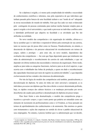 12
Se o diploma é exigido, o é menos pela complexidade do trabalho e necessidade
de conhecimentos científicos e abstratos, mas pela expectativa de que indivíduos que
tenham passado pelos bancos de uma faculdade tenham o seu “modo de ser” adequado
às novas necessidades do mundo do trabalho. Fato que fica cada vez mais evidenciado
pelo contingente de pessoas contratadas para realizar tarefas bastante simples para as
quais é exigido o nível universitário, o que tende a provocar no indivíduo conflitos entre
a identidade profissional que adquiriu na faculdade e as atividades que lhe são
atribuídas na realidade.
No novo modelo das competências e de organização do trabalho, afirma-se e
faz-se acreditar que é o indivíduo o responsável último pela construção de sua carreira,
tanto no sucesso que ele possa obter como no fracasso. Paradoxalmente, no entanto, a
desconexão do diploma e do percurso educacional do reconhecimento em termos de
cargos, salário e prestígio — pois estes são, no novo modelo, dependentes das
avaliações das competências — faz com que fique depositado quase que totalmente nas
mãos da administração o reconhecimento da carreira de cada trabalhador, o que vai
depender em última instância das necessidades e interesses da organização. Deste modo,
amplia-se para todas as categorias funcionais, inclusive para as de nível superior, o que
ocorria com o trabalhador das linhas de produção, a quem era dado o reconhecimento
das capacidades funcionais por meio do registro na carteira de trabalho5
, o que dependia
exclusivamente da boa vontade e dos interesses da administração.
Por trás da lógica do modelo das competências está também, paradoxalmente, a
desvalorização do diploma. Se antes ele tinha um valor universal e atemporal, se os
indivíduos possuíam um diploma que lhes dava direito a exercer determinada profissão,
hoje, os rápidos avanços dos saberes técnicos e as mudanças provocadas por novas
descobertas são usados para justificar a desatualização do diploma em pouco tempo.
Para fazer frente a esta desatualização, o modelo das competências prega o
incentivo a aprender sempre, o que é outro ponto que poderia ser entendido como um
elemento de incremento do profissionalismo como o vê Freidson, se fosse pensado em
termos de aprofundamento dos conhecimentos e da autonomia. São enormes os gastos
com treinamentos e ações das empresas no sentido de elevar o padrão educacional de
seus empregados. No entanto, é preciso lembrar que é a administração que vai decidir,
5
A esse respeito ver Ferretti, C.J. Opção: Trabalho, São Paulo, Cortez/ Autores Associados, 1998 (p. 82)
e Kober, C.M. A qualificação profissional do ponto de vista de trabalhadores da indústria, dissertação de
mestrado PUC-SP, 2001 (p. 114)
 