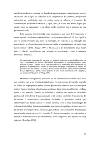 13
em última instância, o conteúdo e a direção da aquisição destes conhecimentos, sempre
articulados com a lógica do „saber ser‟ e das competências. Há, portanto, pouquíssima
autonomia do profissional, que em muitos casos se submete à prescrição da
administração, por medo da exclusão (Dugué, 1998, p. 121) e não porque julgue que
aquele curso ou treinamento vá de algum modo contribuir para o aumento de sua
profissionalização.
Esta formação proporcionada pelas organizações por meio de treinamentos e
cursos avulsos é totalmente desvinculada da estrutura educacional oficial. Isso significa
que “o desenvolvimento das ações de formação, de avaliação e da validação das
competências se efetua disputando, no sistema escolar, o monopólio que até agora tinha
nesse domínio” (Ropé e Tanguy, 1997, p. 23), levando a um afrouxamento ainda maior
entre a relação cargo-diploma, que interessa às organizações, como já apontava
Bourdieu e Boltanski:
Os mestres da economia têm interesse em suprimir o diploma e seus fundamentos, ou
seja, a autonomia do sistema educacional; interessa-lhes a confusão completa entre
diploma e cargo. Desejam ter as capacidades técnicas produzidas pelo instrumento de
produção de produtores (o sistema de educação), sem pagar a contrapartida, ou seja, as
garantias que lhe confere a existência de um sistema de ensino relativamente autônomo
(i.e., o diploma). (…) Daí o sonho patronal de uma escola confundida com a empresa,
de uma escola "da casa". (1998, p. 136)
O enorme contingente de portadores de um diploma universitário é outro fator
que contribui para a sua própria desvalorização. Em um mercado de trabalho saturado
de ofertas, os empregadores podem escolher profissionais cada vez mais educados para
exercer funções simples e rotineiras, desvalorizando desta forma a qualificação obtida e,
como já foi apontado, levando os indivíduos a conflitos em termos da identidade
profissional. Outra forma de desvalorização se dá no nível simbólico. O surgimento de
faculdades e universidades particulares destinados a segmentos sociais que
anteriormente não teriam acesso ao ensino superior, levou a uma intensificação da
valorização simbólica dos diplomas obtidos nas instituições públicas de nível superior
(e em raras escolas privadas) e na criação, por parte da classe dominante, de estratégias
educacionais (cursos no exterior, domínio de línguas estrangeiras etc.) destinadas a
manter as distâncias sociais que anteriormente eram asseguradas pelo diploma de nível
superior. (Bourdieu, 1998)
 