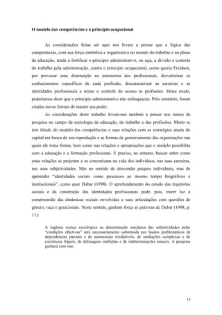 14
O modelo das competências e o princípio ocupacional
As considerações feitas até aqui nos levam a pensar que a lógica das
competências, com sua força simbólica e organizativa no mundo do trabalho e no plano
da educação, tende a fortificar o princípio administrativo, ou seja, a divisão e controle
do trabalho pela administração, contra o princípio ocupacional, como queria Freidson,
por provocar uma diminuição na autonomia dos profissionais, desvalorizar os
conhecimentos específicos de cada profissão, descaracterizar as carreiras e as
identidades profissionais e minar o controle do acesso às profissões. Deste modo,
poderíamos dizer que o princípio administrativo não enfraqueceu. Pelo contrário, foram
criadas novas formas de manter seu poder.
As considerações deste trabalho levam-nos também a pensar nos rumos da
pesquisa no campo da sociologia da educação, do trabalho e das profissões. Muito se
tem falado do modelo das competências e suas relações com as estratégias atuais do
capital em busca de sua reprodução e as formas de gerenciamento das organizações nas
quais ele toma forma, bem como nas relações e apropriações que o modelo possibilita
com a educação e a formação profissional. É preciso, no entanto, buscar saber como
estas relações se projetam e se concretizam na vida dos indivíduos, nas suas carreiras,
nas suas subjetividades. Não no sentido de desvendar psiques individuais, mas de
apreender “identidades sociais como processos ao mesmo tempo biográficos e
institucionais”, como quer Dubar (1998). O aprofundamento do estudo das trajetórias
sociais e da construção das identidades profissionais pode, pois, trazer luz à
compreensão das dinâmicas sociais envolvidas e suas articulações com questões de
gênero, raça e geracionais. Neste sentido, ganham força as palavras de Dubar (1998, p.
11):
A ingênua crença sociológica na determinação mecânica das subjetividades pelas
“condições objetivas” será necessariamente substituída por laudos problemáticos de
dependências parciais e de autonomias irredutíveis, de mediações complexas e de
coerências frágeis, de defasagens múltiplas e de indeterminações tenazes. A pesquisa
ganhará com isso.
 