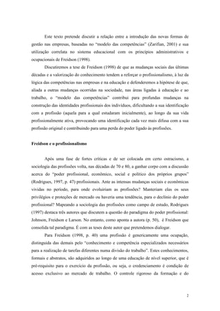 2
Este texto pretende discutir a relação entre a introdução das novas formas de
gestão nas empresas, baseadas no “modelo das competências” (Zarifian, 2001) e sua
utilização correlata no sistema educacional com os princípios administrativos e
ocupacionais de Freidson (1998).
Discutiremos a tese de Freidson (1998) de que as mudanças sociais das últimas
décadas e a valorização do conhecimento tendem a reforçar o profissionalismo, à luz da
lógica das competências nas empresas e na educação e defenderemos a hipótese de que,
aliada a outras mudanças ocorridas na sociedade, nas áreas ligadas à educação e ao
trabalho, o “modelo das competências” contribui para profundas mudanças na
construção das identidades profissionais dos indivíduos, dificultando a sua identificação
com a profissão (aquela para a qual estudaram inicialmente), ao longo da sua vida
profissionalmente ativa, provocando uma identificação cada vez mais difusa com a sua
profissão original e contribuindo para uma perda do poder ligado às profissões.
Freidson e o profissionalismo
Após uma fase de fortes críticas e de ser colocada em certo ostracismo, a
sociologia das profissões volta, nas décadas de 70 e 80, a ganhar corpo com a discussão
acerca do “poder profissional, econômico, social e político dos próprios grupos”
(Rodrigues, 1997, p. 47) profissionais. Ante as intensas mudanças sociais e econômicas
vividas no período, para onde evoluiriam as profissões? Manteriam elas os seus
privilégios e proteções de mercado ou haveria uma tendência, para o declínio do poder
profissional? Mapeando a sociologia das profissões como campo de estudo, Rodrigues
(1997) destaca três autores que discutem a questão do paradigma do poder profissional:
Johnson, Freidson e Larson. No entanto, como aponta a autora (p. 50), é Freidson que
consolida tal paradigma. É com as teses deste autor que pretendemos dialogar.
Para Freidson (1998, p. 40) uma profissão é genericamente uma ocupação,
distinguida das demais pelo “conhecimento e competência especializados necessários
para a realização de tarefas diferentes numa divisão do trabalho”. Estes conhecimentos,
formais e abstratos, são adquiridos ao longo de uma educação de nível superior, que é
pré-requisito para o exercício da profissão, ou seja, o credenciamento é condição de
acesso exclusivo ao mercado de trabalho. O controle rigoroso da formação e do
 