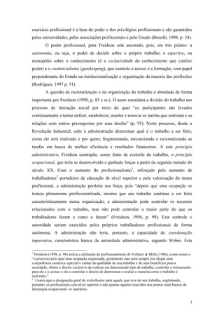 3
exercício profissional é a base do poder e dos privilégios profissionais e são garantidos
pelas universidades, pelas associações profissionais e pelo Estado (Bonelli, 1998, p. 24).
O poder profissional, para Freidson está ancorado, pois, em três pilares: a
autonomia, ou seja, o poder de decidir sobre o próprio trabalho; a expertise, ou
monopólio sobre o conhecimento (é a exclusividade do conhecimento que confere
poder) e o credencialismo (gatekeeping), que controla o acesso e a formação, com papel
preponderante do Estado na institucionalização e organização da maioria das profissões
(Rodrigues, 1997 p. 51).
A questão da racionalização e da organização do trabalho é abordada de forma
importante por Freidson (1998, p. 85 e ss.). O autor considera a divisão do trabalho um
processo de interação social por meio do qual “os participantes são levados
continuamente a tentar definir, estabelecer, manter e renovar as tarefas que realizam e as
relações com outros pressupostas por suas tarefas” (p. 95). Neste processo, desde a
Revolução Industrial, cabe à administração determinar qual é o trabalho a ser feito,
como ele será realizado e por quem; fragmentando, mecanizando e racionalizando as
tarefas em busca de melhor eficiência e resultados financeiros. A este princípio
administrativo, Freidson contrapõe, como fonte de controle do trabalho, o princípio
ocupacional, que teria se desenvolvido e ganhado forças a partir da segunda metade do
século XX. Com o aumento do profissionalismo1
, reforçado pelo aumento de
trabalhadores2
portadores de educação de nível superior e pela valorização do status
profissional, a administração perderia sua força, pois “depois que uma ocupação se
tornou plenamente profissionalizada, mesmo que seu trabalho continue a ser feito
caracteristicamente numa organização, a administração pode controlar os recursos
relacionados com o trabalho, mas não pode controlar a maior parte do que os
trabalhadores fazem e como o fazem” (Freidson, 1998, p. 99). Este controle e
autoridade seriam exercidos pelos próprios trabalhadores profissionais de forma
autônoma. A administração não teria, portanto, a capacidade de coordenação
imperativa, característica básica da autoridade administrativa, segundo Weber. Esta
1
Freidson (1998, p. 98) utiliza a definição de profissionalismo de Vollmer & Mills (1966), como sendo o
“o processo pelo qual uma ocupação organizada, geralmente mas nem sempre por alegar uma
competência esotérica especial e cuidar da qualidade de seu trabalho e de seus benefícios para a
sociedade, obtém o direito exclusivo de realizar um determinado tipo de trabalho, controlar o treinamento
para ele e o acesso a ele e controlar o direito de determinar e avaliar a maneira como o trabalho é
realizado.”
2
Usarei aqui a designação geral de trabalhador para aquele que vive do seu trabalho, englobando,
portanto, os profissionais com nível superior e não apenas aqueles inseridos nos pontos mais baixos da
hierarquia ocupacional- os operários.
 