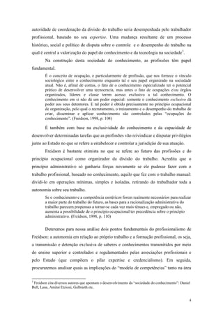 4
autoridade de coordenação da divisão do trabalho seria desempenhada pelo trabalhador
profissional, baseado no seu expertise. Uma mudança resultante de um processo
histórico, social e político de disputa sobre o controle e o desempenho do trabalho na
qual é central a valorização do papel do conhecimento e da tecnologia na sociedade3
.
Na construção desta sociedade do conhecimento, as profissões têm papel
fundamental.
É o conceito de ocupação, e particularmente de profissão, que nos fornece o vínculo
sociológico entre o conhecimento enquanto tal e seu papel organizado na sociedade
atual. Não é, afinal de contas, o fato de o conhecimento especializado ter o potencial
prático de desenvolver uma tecnocracia, mas antes o fato de ocupações e/ou órgãos
organizados, líderes e classe terem acesso exclusivo a tal conhecimento. O
conhecimento em si não dá um poder especial: somente o conhecimento exclusivo dá
poder aos seus detentores. E tal poder é obtido precisamente no princípio ocupacional
de organização, pelo qual o recrutamento, o treinamento e o desempenho do trabalho de
criar, disseminar e aplicar conhecimento são controlados pelas “ocupações do
conhecimento”. (Freidson, 1998, p. 104)
É também com base na exclusividade do conhecimento e da capacidade de
desenvolver determinadas tarefas que as profissões vão reivindicar e disputar privilégios
junto ao Estado no que se refere a estabelecer e controlar a jurisdição de sua atuação.
Freidson é bastante otimista no que se refere ao futuro das profissões e do
princípio ocupacional como organizador da divisão do trabalho. Acredita que o
princípio administrativo só ganharia forças novamente se ele pudesse fazer com o
trabalho profissional, baseado no conhecimento, aquilo que fez com o trabalho manual:
dividi-lo em operações mínimas, simples e isoladas, retirando do trabalhador toda a
autonomia sobre seu trabalho.
Se o conhecimento e a competência esotéricos forem realmente necessários para realizar
a maior parte do trabalho do futuro, as bases para a racionalização administrativa do
trabalho parecem propensas a tornar-se cada vez mais tênues e, empregado ou não,
aumenta a possibilidade de o princípio ocupacional ter precedência sobre o princípio
administrativo. (Freidson, 1998, p. 110)
Deteremos para nossa análise dois pontos fundamentais do profissionalismo de
Freidson: a autonomia em relação ao próprio trabalho e a formação profissional, os seja,
a transmissão e detenção exclusiva de saberes e conhecimentos transmitidos por meio
do ensino superior e controlados e regulamentados pelas associações profissionais e
pelo Estado (que compõem o pilar expertise e credencialismo). Em seguida,
procuraremos analisar quais as implicações do “modelo de competências” tanto na área
3
Freidson cita diversos autores que apontam o desenvolvimento da “sociedade do conhecimento”: Daniel
Bell, Lane, Amitai Etzioni, Galbraith etc.
 
