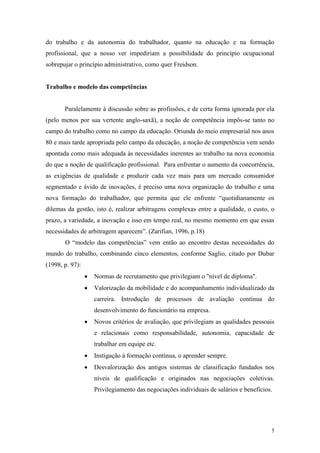 5
do trabalho e da autonomia do trabalhador, quanto na educação e na formação
profissional, que a nosso ver impediriam a possibilidade do princípio ocupacional
sobrepujar o princípio administrativo, como quer Freidson.
Trabalho e modelo das competências
Paralelamente à discussão sobre as profissões, e de certa forma ignorada por ela
(pelo menos por sua vertente anglo-saxã), a noção de competência impôs-se tanto no
campo do trabalho como no campo da educação. Oriunda do meio empresarial nos anos
80 e mais tarde apropriada pelo campo da educação, a noção de competência vem sendo
apontada como mais adequada às necessidades inerentes ao trabalho na nova economia
do que a noção de qualificação profissional. Para enfrentar o aumento da concorrência,
as exigências de qualidade e produzir cada vez mais para um mercado consumidor
segmentado e ávido de inovações, é preciso uma nova organização do trabalho e uma
nova formação do trabalhador, que permita que ele enfrente “quotidianamente os
dilemas da gestão, isto é, realizar arbitragens complexas entre a qualidade, o custo, o
prazo, a variedade, a inovação e isso em tempo real, no mesmo momento em que essas
necessidades de arbitragem aparecem”. (Zarifian, 1996, p.18)
O “modelo das competências” vem então ao encontro destas necessidades do
mundo do trabalho, combinando cinco elementos, conforme Saglio, citado por Dubar
(1998, p. 97):
 Normas de recrutamento que privilegiam o "nível de diploma".
 Valorização da mobilidade e do acompanhamento individualizado da
carreira. Introdução de processos de avaliação contínua do
desenvolvimento do funcionário na empresa.
 Novos critérios de avaliação, que privilegiam as qualidades pessoais
e relacionais como responsabilidade, autonomia, capacidade de
trabalhar em equipe etc.
 Instigação à formação contínua, o aprender sempre.
 Desvalorização dos antigos sistemas de classificação fundados nos
níveis de qualificação e originados nas negociações coletivas.
Privilegiamento das negociações individuais de salários e benefícios.
 