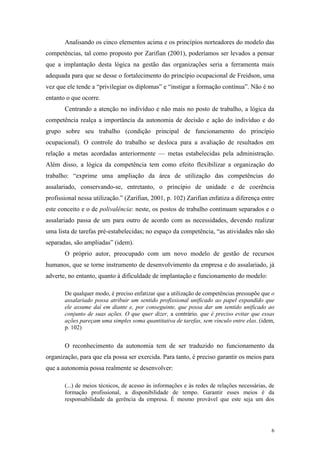 6
Analisando os cinco elementos acima e os princípios norteadores do modelo das
competências, tal como proposto por Zarifian (2001), poderíamos ser levados a pensar
que a implantação desta lógica na gestão das organizações seria a ferramenta mais
adequada para que se desse o fortalecimento do princípio ocupacional de Freidson, uma
vez que ele tende a “privilegiar os diplomas” e “instigar a formação contínua”. Não é no
entanto o que ocorre.
Centrando a atenção no indivíduo e não mais no posto de trabalho, a lógica da
competência realça a importância da autonomia de decisão e ação do indivíduo e do
grupo sobre seu trabalho (condição principal de funcionamento do princípio
ocupacional). O controle do trabalho se desloca para a avaliação de resultados em
relação a metas acordadas anteriormente — metas estabelecidas pela administração.
Além disso, a lógica da competência tem como efeito flexibilizar a organização do
trabalho: “exprime uma ampliação da área de utilização das competências do
assalariado, conservando-se, entretanto, o princípio de unidade e de coerência
profissional nessa utilização.” (Zarifian, 2001, p. 102) Zarifian enfatiza a diferença entre
este conceito e o de polivalência: neste, os postos de trabalho continuam separados e o
assalariado passa de um para outro de acordo com as necessidades, devendo realizar
uma lista de tarefas pré-estabelecidas; no espaço da competência, “as atividades não são
separadas, são ampliadas” (idem).
O próprio autor, preocupado com um novo modelo de gestão de recursos
humanos, que se torne instrumento de desenvolvimento da empresa e do assalariado, já
adverte, no entanto, quanto à dificuldade de implantação e funcionamento do modelo:
De qualquer modo, é preciso enfatizar que a utilização de competências pressupõe que o
assalariado possa atribuir um sentido profissional unificado ao papel expandido que
ele assume daí em diante e, por conseguinte, que possa dar um sentido unificado ao
conjunto de suas ações. O que quer dizer, a contrário, que é preciso evitar que essas
ações pareçam uma simples soma quantitativa de tarefas, sem vínculo entre elas. (idem,
p. 102)
O reconhecimento da autonomia tem de ser traduzido no funcionamento da
organização, para que ela possa ser exercida. Para tanto, é preciso garantir os meios para
que a autonomia possa realmente se desenvolver:
(...) de meios técnicos, de acesso às informações e às redes de relações necessárias, de
formação profissional, a disponibilidade de tempo. Garantir esses meios é da
responsabilidade da gerência da empresa. É mesmo provável que este seja um dos
 