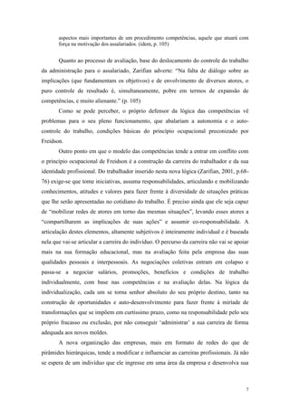 7
aspectos mais importantes de um procedimento competências, aquele que atuará com
força na motivação dos assalariados. (idem, p. 105)
Quanto ao processo de avaliação, base do deslocamento do controle do trabalho
da administração para o assalariado, Zarifian adverte: “Na falta de diálogo sobre as
implicações (que fundamentam os objetivos) e de envolvimento de diversos atores, o
puro controle de resultado é, simultaneamente, pobre em termos de expansão de
competências, e muito alienante.” (p. 105)
Como se pode perceber, o próprio defensor da lógica das competências vê
problemas para o seu pleno funcionamento, que abalariam a autonomia e o auto-
controle do trabalho, condições básicas do princípio ocupacional preconizado por
Freidson.
Outro ponto em que o modelo das competências tende a entrar em conflito com
o princípio ocupacional de Freidson é a construção da carreira do trabalhador e da sua
identidade profissional. Do trabalhador inserido nesta nova lógica (Zarifian, 2001, p.68-
76) exige-se que tome iniciativas, assuma responsabilidades, articulando e mobilizando
conhecimentos, atitudes e valores para fazer frente à diversidade de situações práticas
que lhe serão apresentadas no cotidiano do trabalho. É preciso ainda que ele seja capaz
de “mobilizar redes de atores em torno das mesmas situações”, levando esses atores a
“compartilharem as implicações de suas ações” e assumir co-responsabilidade. A
articulação destes elementos, altamente subjetivos é inteiramente individual e é baseada
nela que vai-se articular a carreira do indivíduo. O percurso da carreira não vai se apoiar
mais na sua formação educacional, mas na avaliação feita pela empresa das suas
qualidades pessoais e interpessoais. As negociações coletivas entram em colapso e
passa-se a negociar salários, promoções, benefícios e condições de trabalho
individualmente, com base nas competências e na avaliação delas. Na lógica da
individualização, cada um se torna senhor absoluto do seu próprio destino, tanto na
construção de oportunidades e auto-desenvolvimento para fazer frente à miríade de
transformações que se impõem em curtíssimo prazo, como na responsabilidade pelo seu
próprio fracasso ou exclusão, por não conseguir „administrar‟ a sua carreira de forma
adequada aos novos moldes.
A nova organização das empresas, mais em formato de redes do que de
pirâmides hierárquicas, tende a modificar e influenciar as carreiras profissionais. Já não
se espera de um indivíduo que ele ingresse em uma área da empresa e desenvolva sua
 