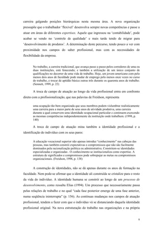8
carreira galgando posições hierárquicas nesta mesma área. A nova organização
pressupõe que o trabalhador „flexível‟ desenvolva sempre novas competências e passe a
atuar em áreas de diferentes expertises. Aquele que ingressou na „contabilidade‟, pode
acabar se vendo no „controle de qualidade‟ e mais tarde tendo de migrar para
„desenvolvimento de produtos‟. A determinação deste percurso, tendo pouco a ver com
proximidade nos campos do saber profissional, mas com as necessidades de
flexibilidade da empresa.
No trabalho, a carreira tradicional, que avança passo a passo pelos corredores de uma ou
duas instituições, está fenecendo; e também a utilização de um único conjunto de
qualificações no decorrer de uma vida de trabalho. Hoje, um jovem americano com pelo
menos dois anos de faculdade pode mudar de emprego pelo menos onze vezes no curso
do trabalho, e trocar de aptidão básica outras três durante os quarenta anos de trabalho.
(Sennett, 1999, p. 22)
A troca de campo de atuação ao longo da vida profissional entra em confronto
direto com a profissionalização, que nas palavras de Freidson, representa
uma ocupação tão bem organizada que seus membros podem vislumbrar realisticamente
uma carreira para a maior parte de seus anos de atividade produtiva, uma carreira
durante a qual conservem uma identidade ocupacional particular e continuem exercendo
as mesmas competências independentemente da instituição onde trabalhem. (1998, p.
140)
A troca de campo de atuação mina também a identidade profissional e a
identificação do indivíduo com os seus pares:
A educação vocacional superior não apenas introduz “conhecimento” nas cabeças das
pessoas, mas também constrói expectativas e compromissos que não são facilmente
dominados pela racionalização política ou administrativa. Constróem-se identidades
especializadas e organizadas . O conhecimento se institucionaliza como expertise. A
estrutura de significados e compromissos pode sobrepujar as metas ou compromissos
organizacionais. (Freidson, 1998, p. 138)
A construção de identidades, não se dá apenas durante os anos de formação na
faculdade. Nem pode-se afirmar que a identidade ali construída se cristalize para o resto
da vida do indivíduo. A identidade humana se constrói ao longo de um processo de
desenvolvimento, como ressalta Elias (1994). Um processo que necessariamente passa
pelas relações de trabalho e no qual “cada fase posterior emerge de uma fase anterior,
numa seqüência ininterrupta” (p. 156). As contínuas mudanças nos campos de atuação
profissional, tendem a fazer com que o indivíduo vá se distanciando daquela identidade
profissional original. Na nova estruturação do trabalho nas organizações e na própria
 